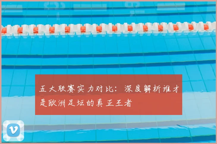 五大联赛实力对比:深度解析谁才是欧洲足坛的真正王者